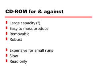 CD-ROM for & against
 Large capacity (?)
 Easy to mass produce
 Removable
 Robust
 Expensive for small runs
 Slow
 Read only
 