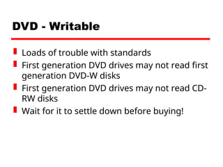 DVD - Writable
 Loads of trouble with standards
 First generation DVD drives may not read first
generation DVD-W disks
 First generation DVD drives may not read CD-
RW disks
 Wait for it to settle down before buying!
 
