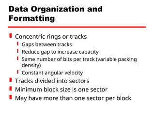Data Organization and
Formatting
 Concentric rings or tracks
 Gaps between tracks
 Reduce gap to increase capacity
 Same number of bits per track (variable packing
density)
 Constant angular velocity
 Tracks divided into sectors
 Minimum block size is one sector
 May have more than one sector per block
 