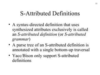 S-Attributed Definitions A syntax-directed definition that uses synthesized attributes exclusively is called an  S-attributed definition  (or  S-attributed grammar ) A parse tree of an S-attributed definition is annotated with a single bottom-up traversal Yacc/Bison only support S-attributed definitions 