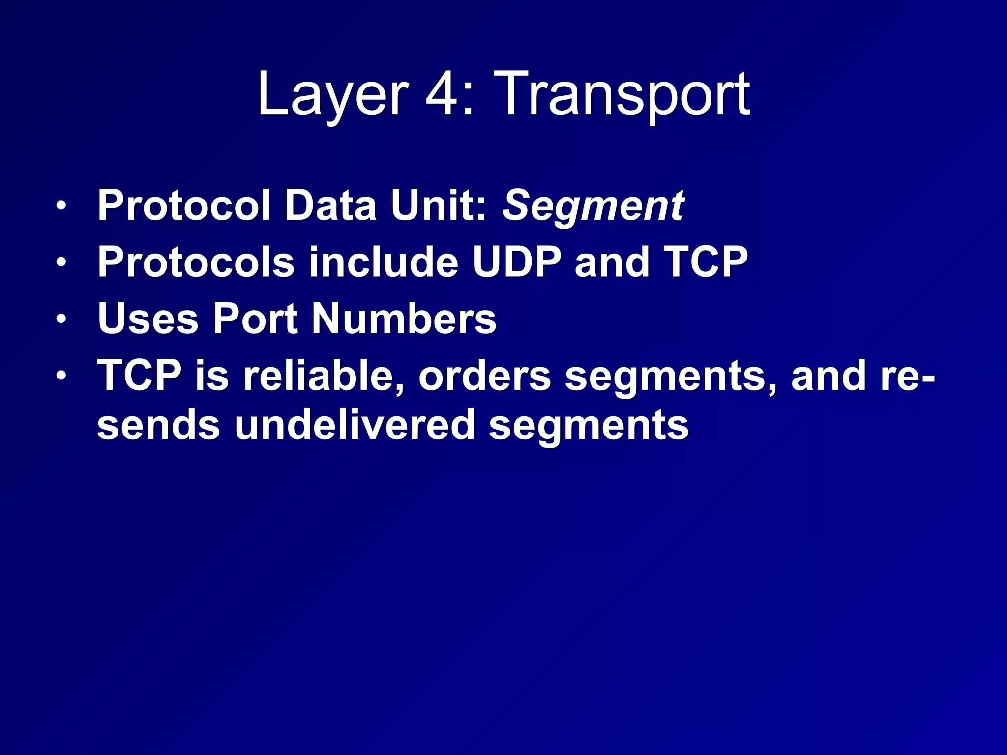 Layer 4: Transport
• Protocol Data Unit: Segment
• Protocols include UDP and TCP
• Uses Port Numbers
• TCP is reliable, orders segments, and re-
sends undelivered segments
 