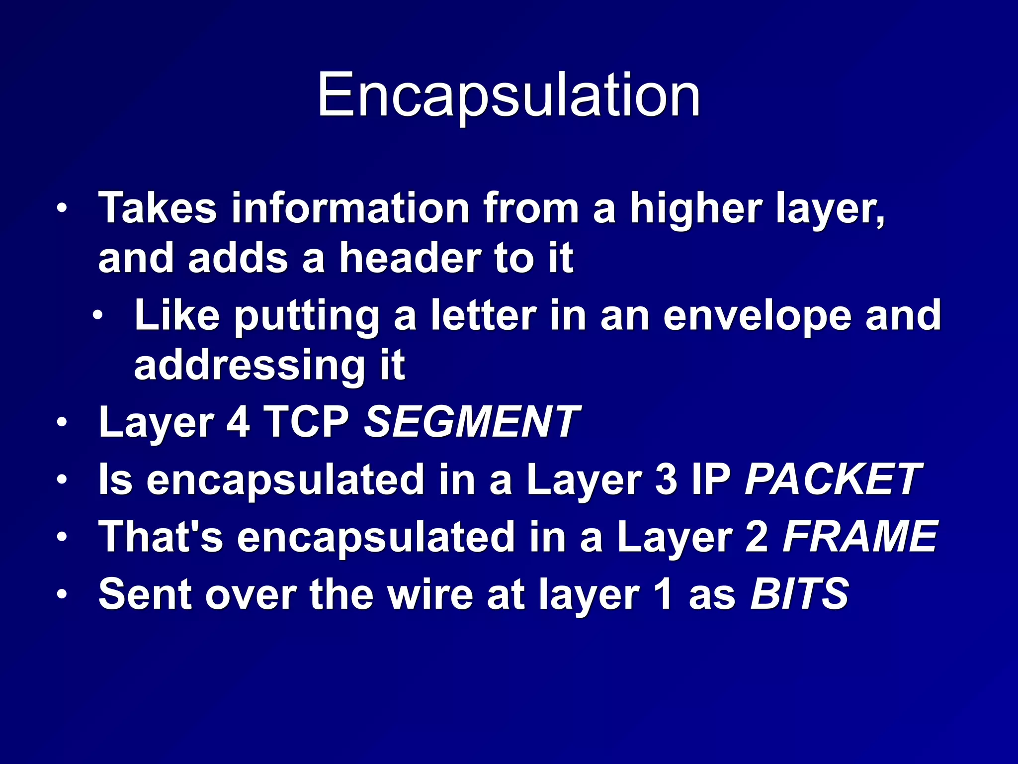 Encapsulation
• Takes information from a higher layer,
and adds a header to it
• Like putting a letter in an envelope and
addressing it
• Layer 4 TCP SEGMENT
• Is encapsulated in a Layer 3 IP PACKET
• That's encapsulated in a Layer 2 FRAME
• Sent over the wire at layer 1 as BITS
 