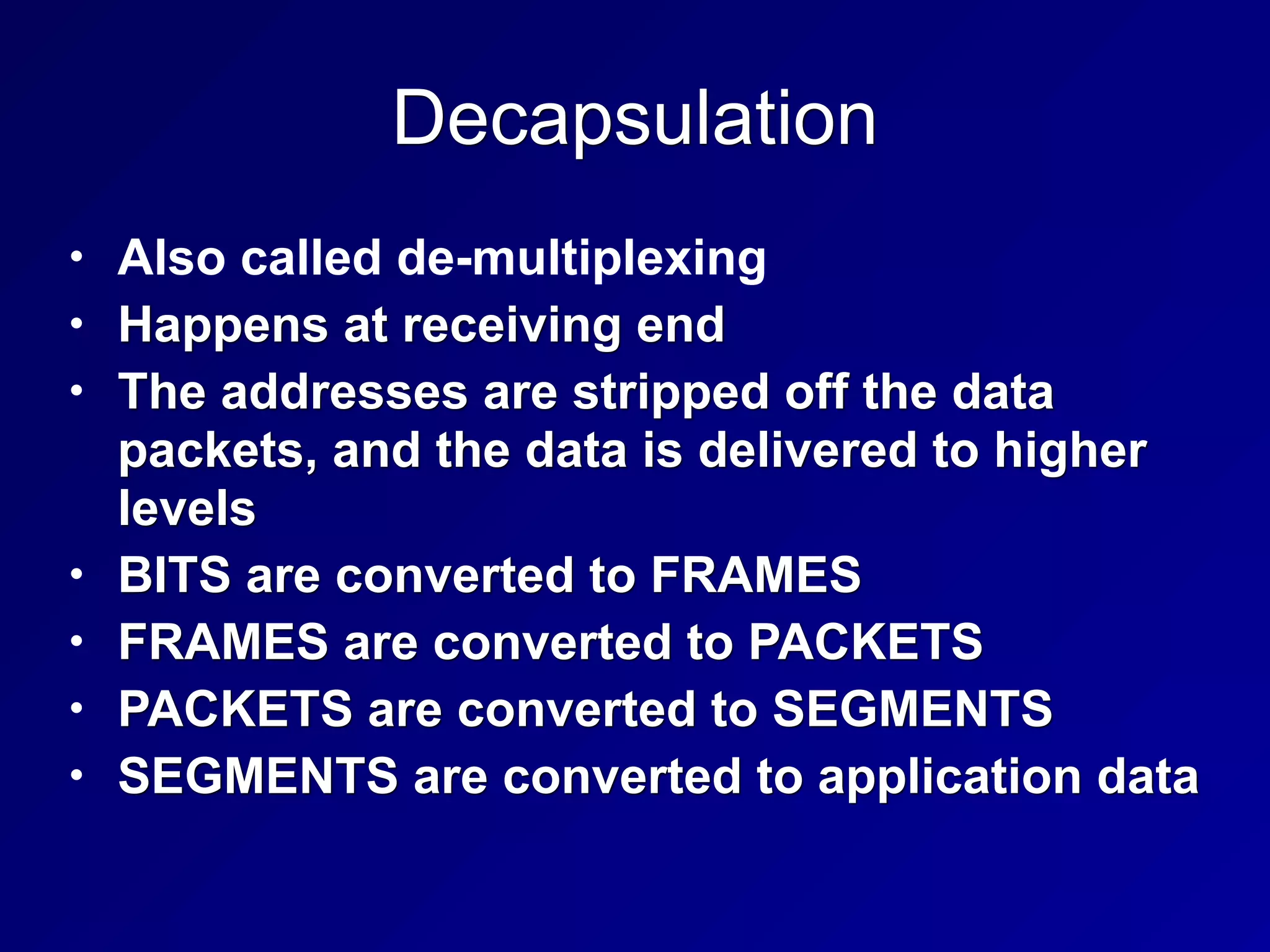Decapsulation
• Also called de-multiplexing
• Happens at receiving end
• The addresses are stripped off the data
packets, and the data is delivered to higher
levels
• BITS are converted to FRAMES
• FRAMES are converted to PACKETS
• PACKETS are converted to SEGMENTS
• SEGMENTS are converted to application data
 