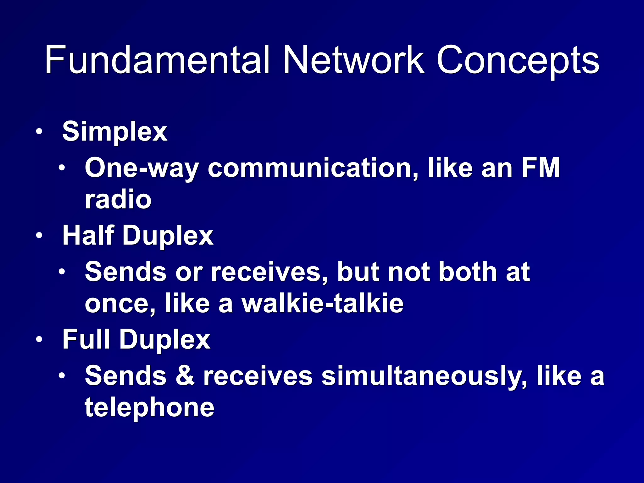 Fundamental Network Concepts
• Simplex
• One-way communication, like an FM
radio
• Half Duplex
• Sends or receives, but not both at
once, like a walkie-talkie
• Full Duplex
• Sends & receives simultaneously, like a
telephone
 