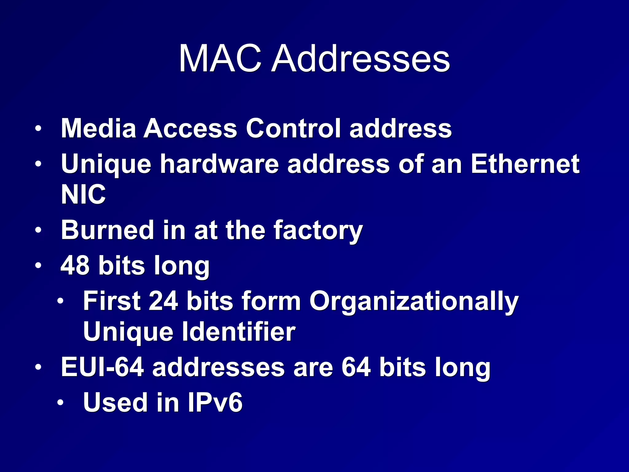 MAC Addresses
• Media Access Control address
• Unique hardware address of an Ethernet
NIC
• Burned in at the factory
• 48 bits long
• First 24 bits form Organizationally
Unique Identifier
• EUI-64 addresses are 64 bits long
• Used in IPv6
 