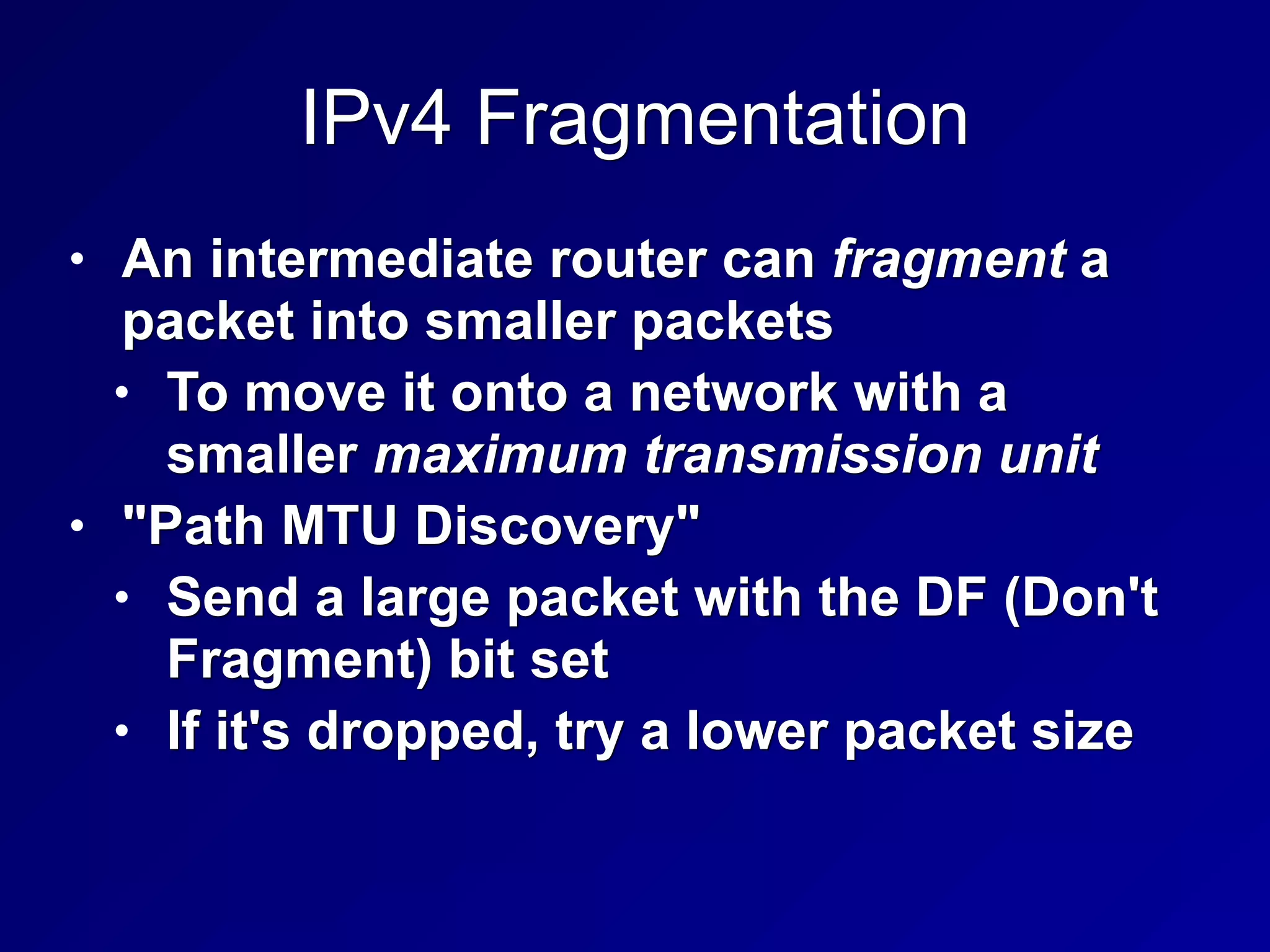 IPv4 Fragmentation
• An intermediate router can fragment a
packet into smaller packets
• To move it onto a network with a
smaller maximum transmission unit
• "Path MTU Discovery"
• Send a large packet with the DF (Don't
Fragment) bit set
• If it's dropped, try a lower packet size
 
