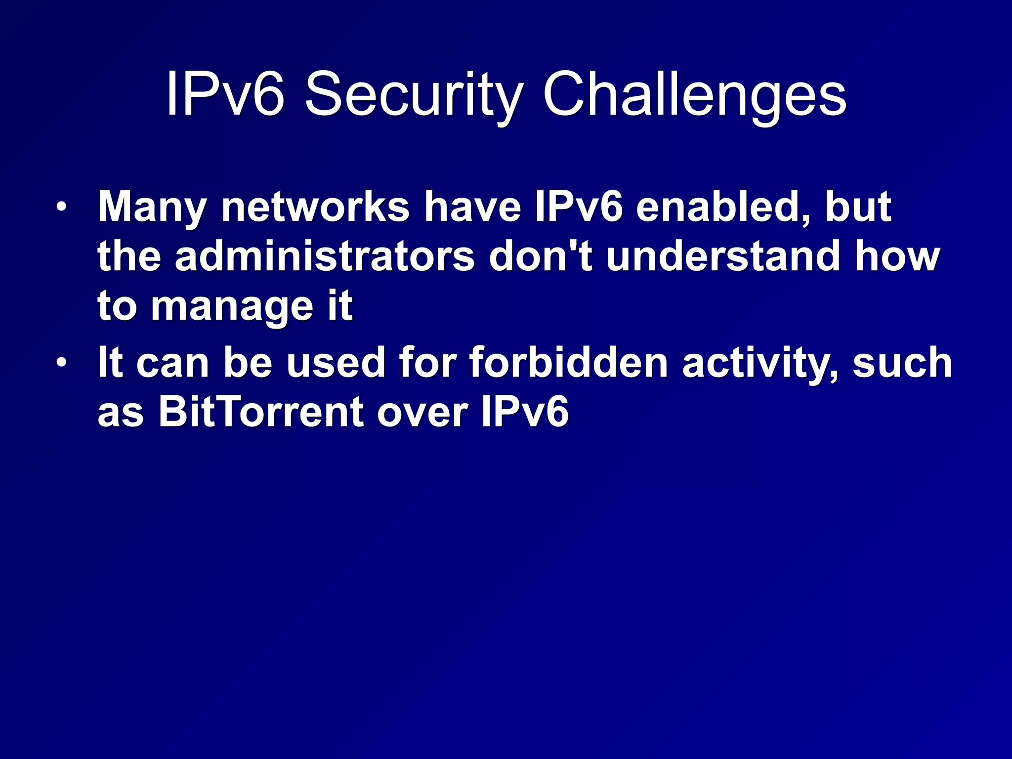 IPv6 Security Challenges
• Many networks have IPv6 enabled, but
the administrators don't understand how
to manage it
• It can be used for forbidden activity, such
as BitTorrent over IPv6
 