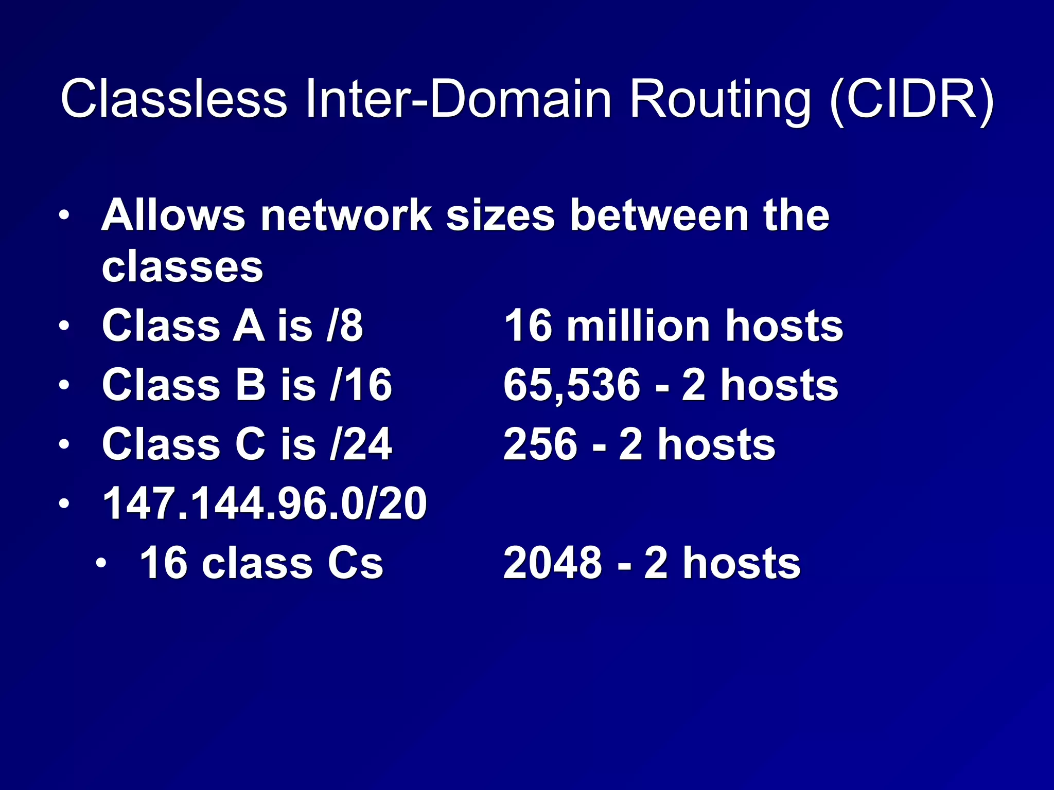 Classless Inter-Domain Routing (CIDR)
• Allows network sizes between the
classes
• Class A is /8 16 million hosts
• Class B is /16 65,536 - 2 hosts
• Class C is /24 256 - 2 hosts
• 147.144.96.0/20
• 16 class Cs 2048 - 2 hosts
 