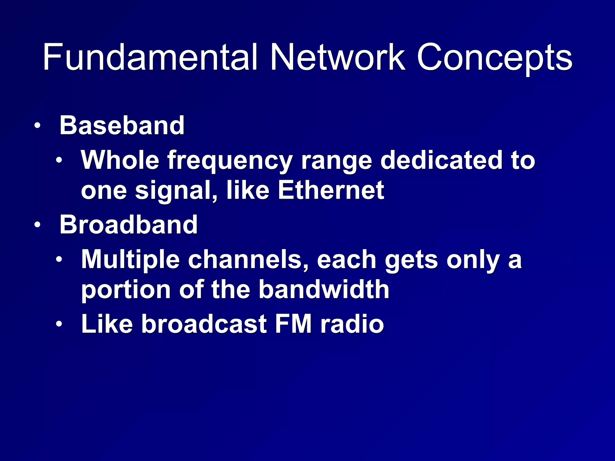 Fundamental Network Concepts
• Baseband
• Whole frequency range dedicated to
one signal, like Ethernet
• Broadband
• Multiple channels, each gets only a
portion of the bandwidth
• Like broadcast FM radio
 