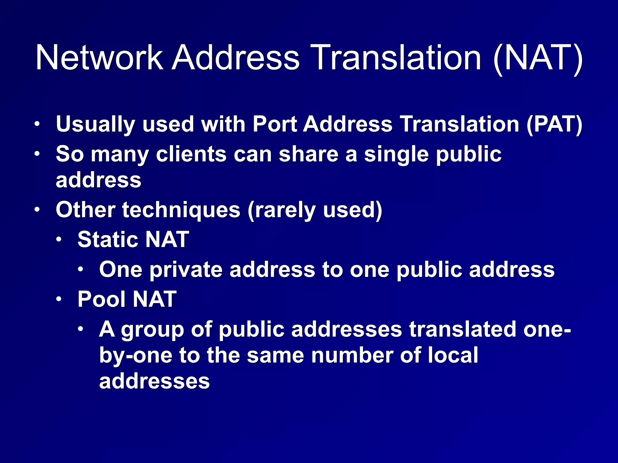 Network Address Translation (NAT)
• Usually used with Port Address Translation (PAT)
• So many clients can share a single public
address
• Other techniques (rarely used)
• Static NAT
• One private address to one public address
• Pool NAT
• A group of public addresses translated one-
by-one to the same number of local
addresses
 