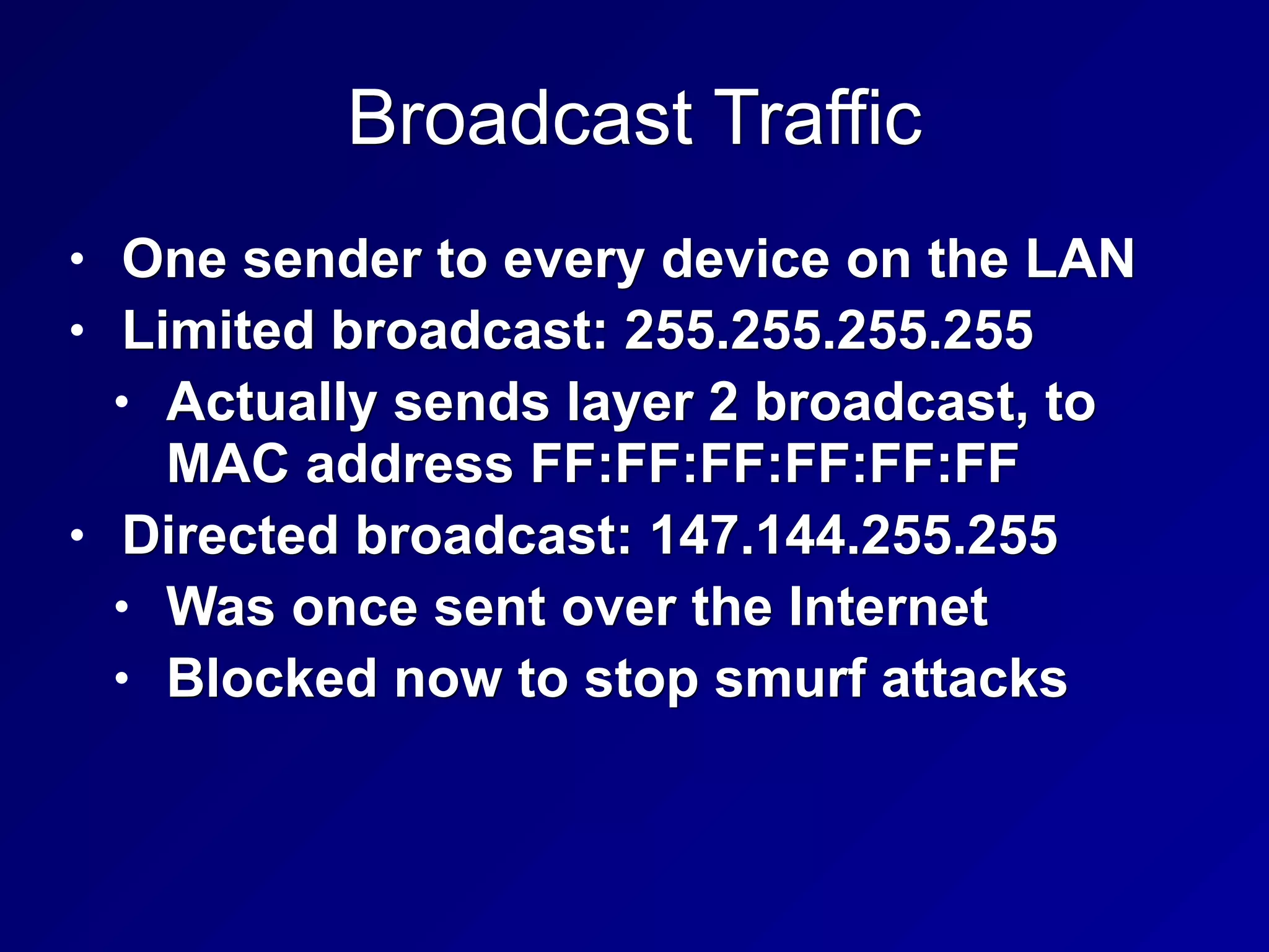 Broadcast Traffic
• One sender to every device on the LAN
• Limited broadcast: 255.255.255.255
• Actually sends layer 2 broadcast, to
MAC address FF:FF:FF:FF:FF:FF
• Directed broadcast: 147.144.255.255
• Was once sent over the Internet
• Blocked now to stop smurf attacks
 