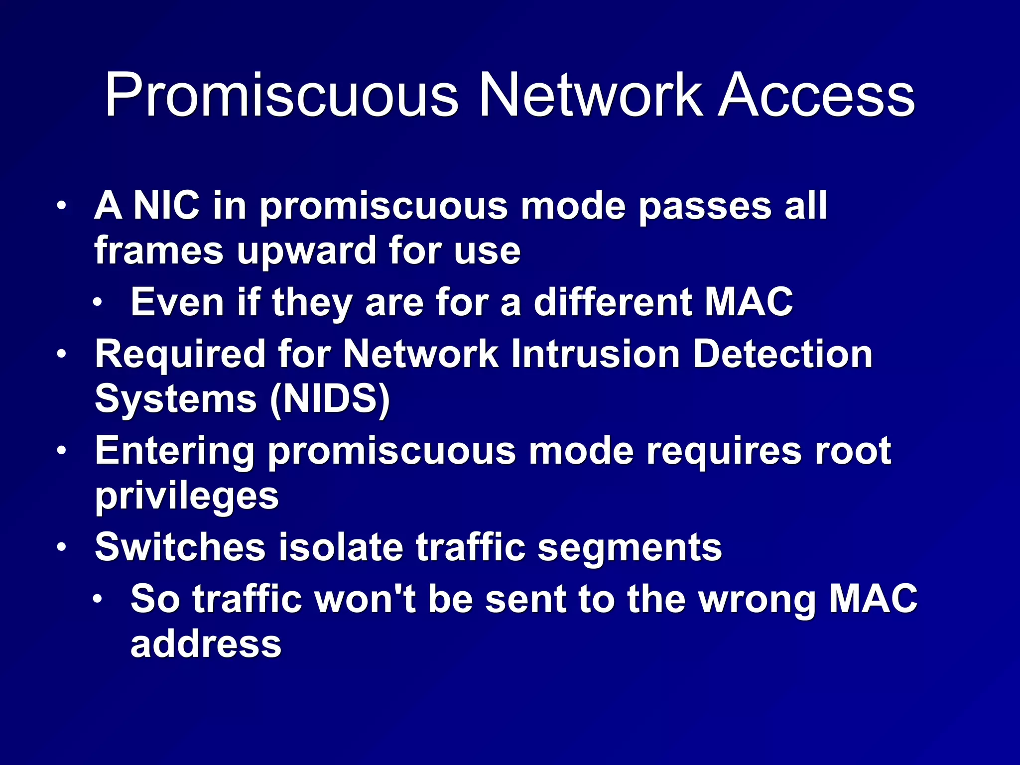 Promiscuous Network Access
• A NIC in promiscuous mode passes all
frames upward for use
• Even if they are for a different MAC
• Required for Network Intrusion Detection
Systems (NIDS)
• Entering promiscuous mode requires root
privileges
• Switches isolate traffic segments
• So traffic won't be sent to the wrong MAC
address
 