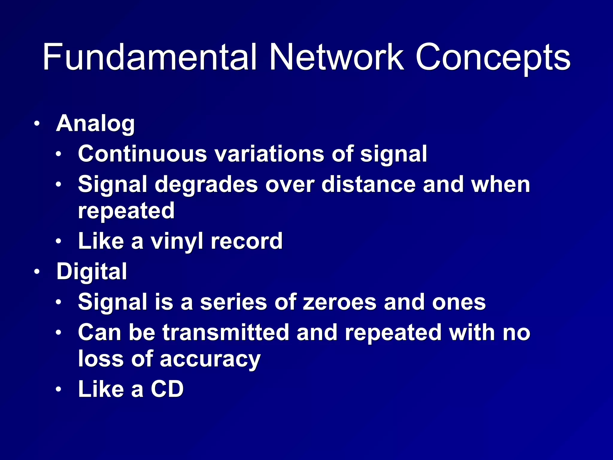 Fundamental Network Concepts
• Analog
• Continuous variations of signal
• Signal degrades over distance and when
repeated
• Like a vinyl record
• Digital
• Signal is a series of zeroes and ones
• Can be transmitted and repeated with no
loss of accuracy
• Like a CD
 