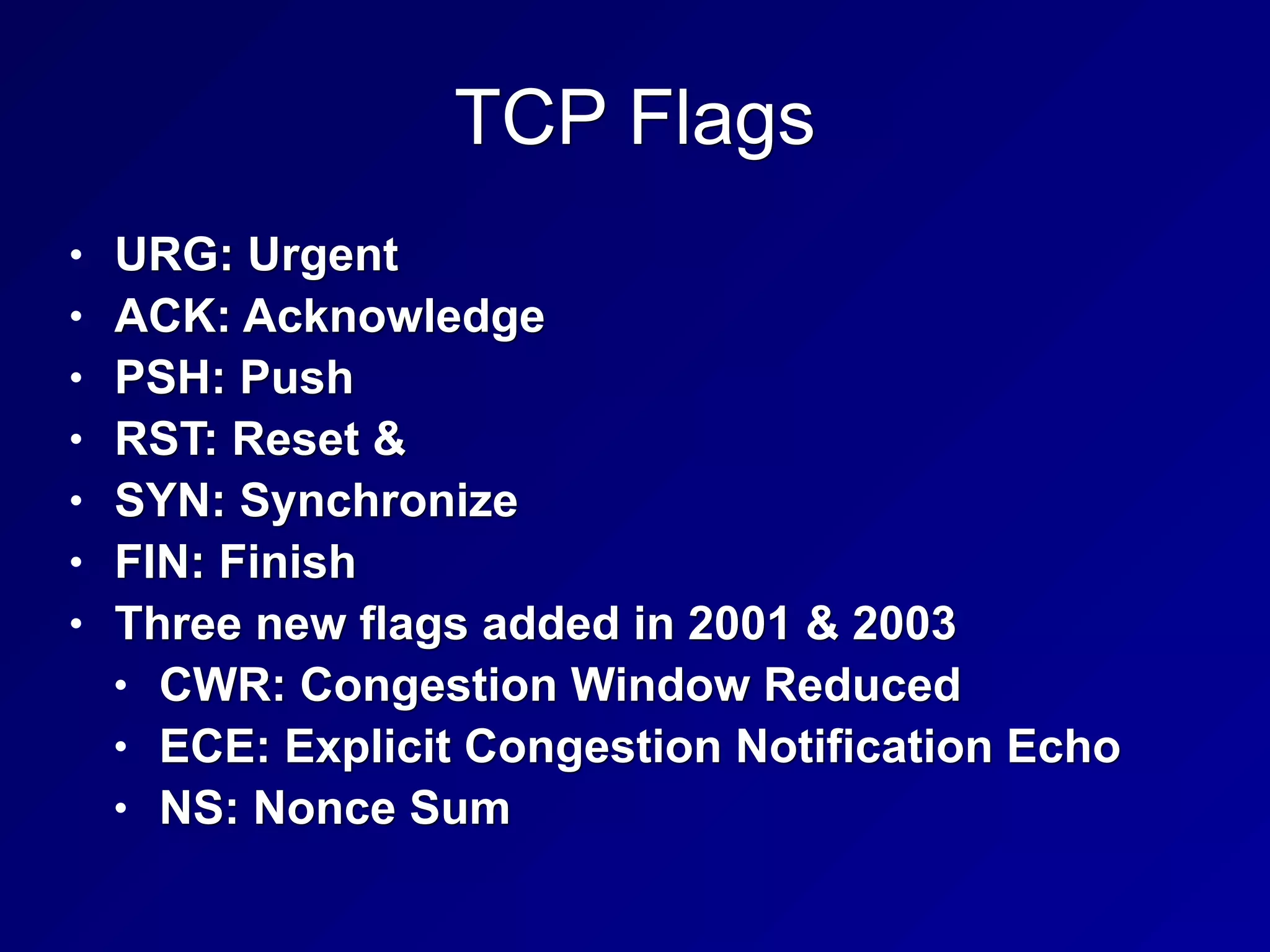 TCP Flags
• URG: Urgent
• ACK: Acknowledge
• PSH: Push
• RST: Reset &
• SYN: Synchronize
• FIN: Finish
• Three new flags added in 2001 & 2003
• CWR: Congestion Window Reduced
• ECE: Explicit Congestion Notification Echo
• NS: Nonce Sum
 