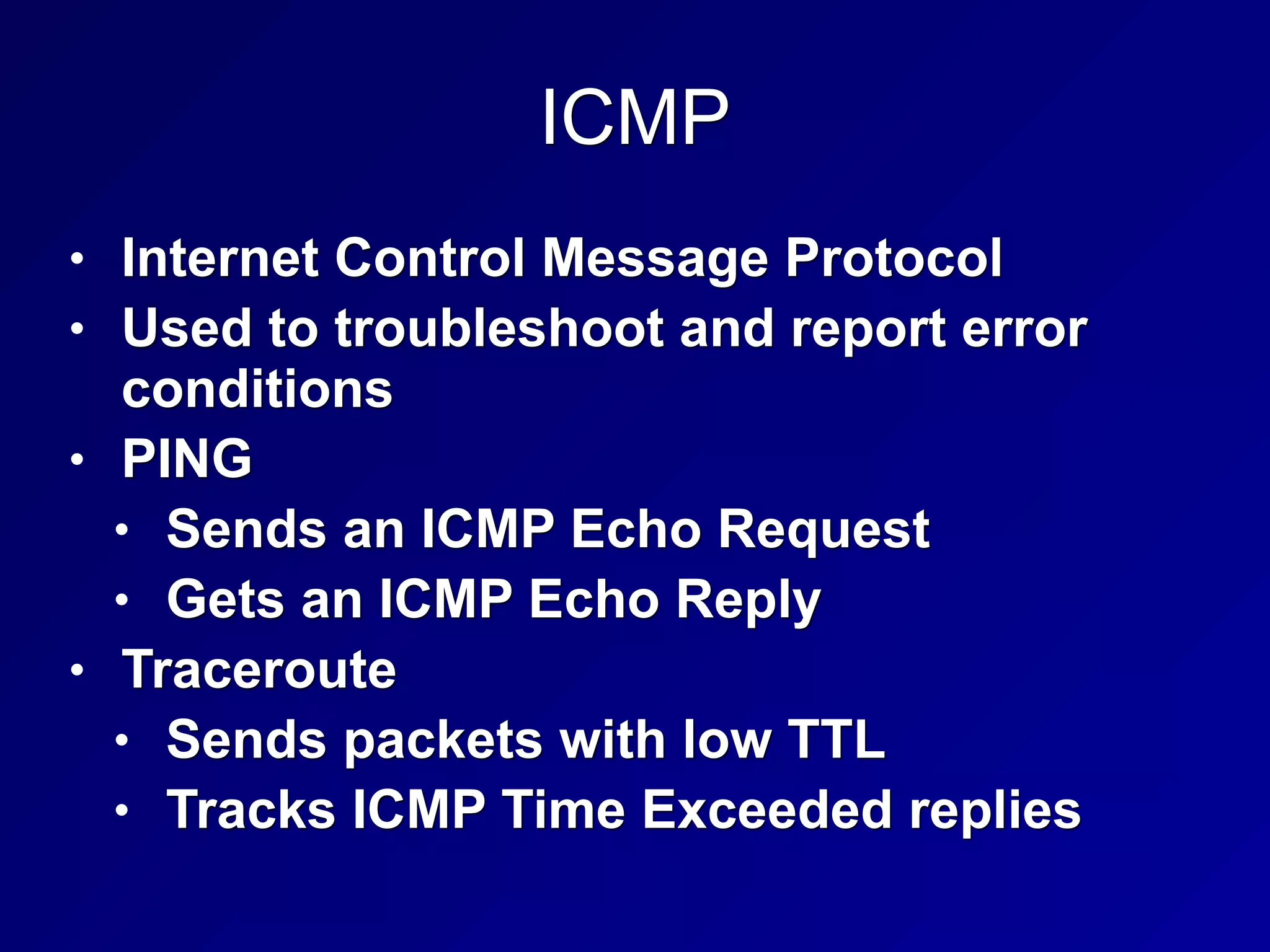 ICMP
• Internet Control Message Protocol
• Used to troubleshoot and report error
conditions
• PING
• Sends an ICMP Echo Request
• Gets an ICMP Echo Reply
• Traceroute
• Sends packets with low TTL
• Tracks ICMP Time Exceeded replies
 