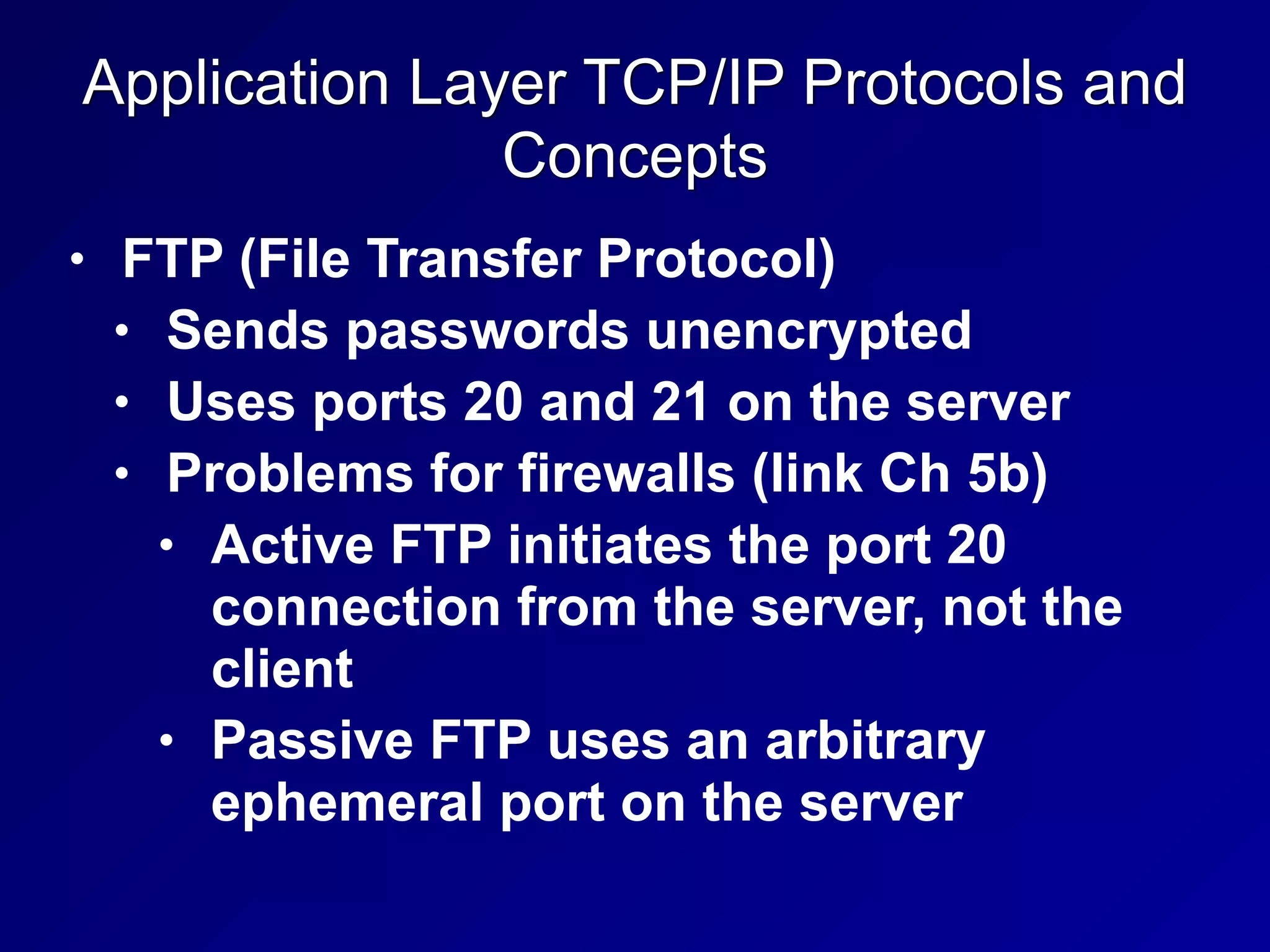Application Layer TCP/IP Protocols and
Concepts
• FTP (File Transfer Protocol)
• Sends passwords unencrypted
• Uses ports 20 and 21 on the server
• Problems for firewalls (link Ch 5b)
• Active FTP initiates the port 20
connection from the server, not the
client
• Passive FTP uses an arbitrary
ephemeral port on the server
 