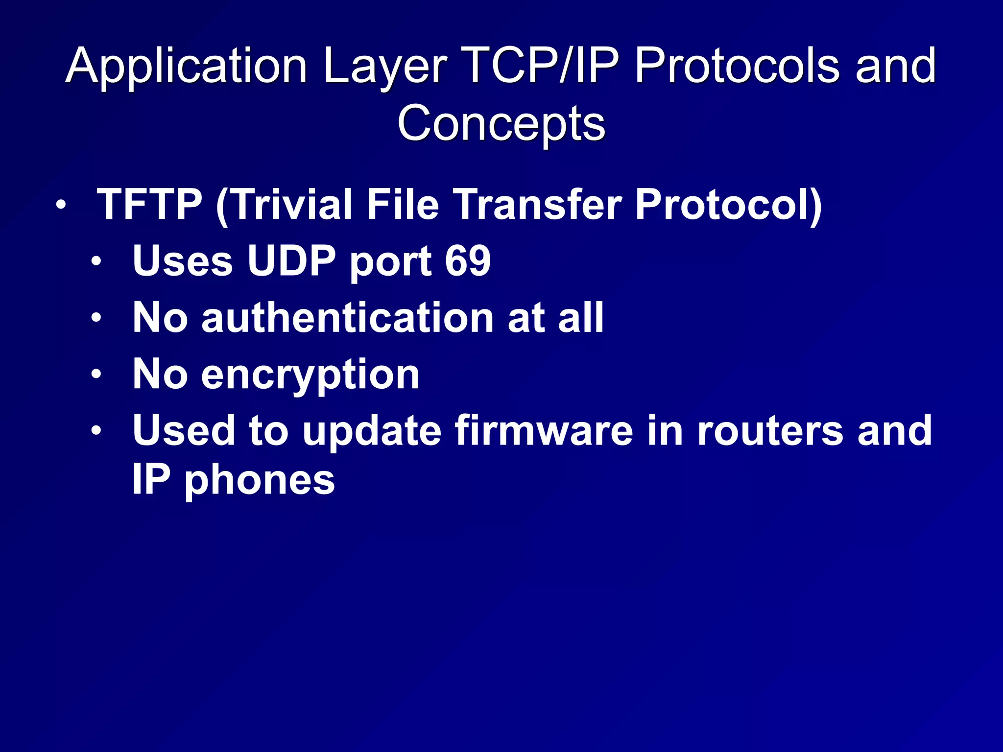 Application Layer TCP/IP Protocols and
Concepts
• TFTP (Trivial File Transfer Protocol)
• Uses UDP port 69
• No authentication at all
• No encryption
• Used to update firmware in routers and
IP phones
 