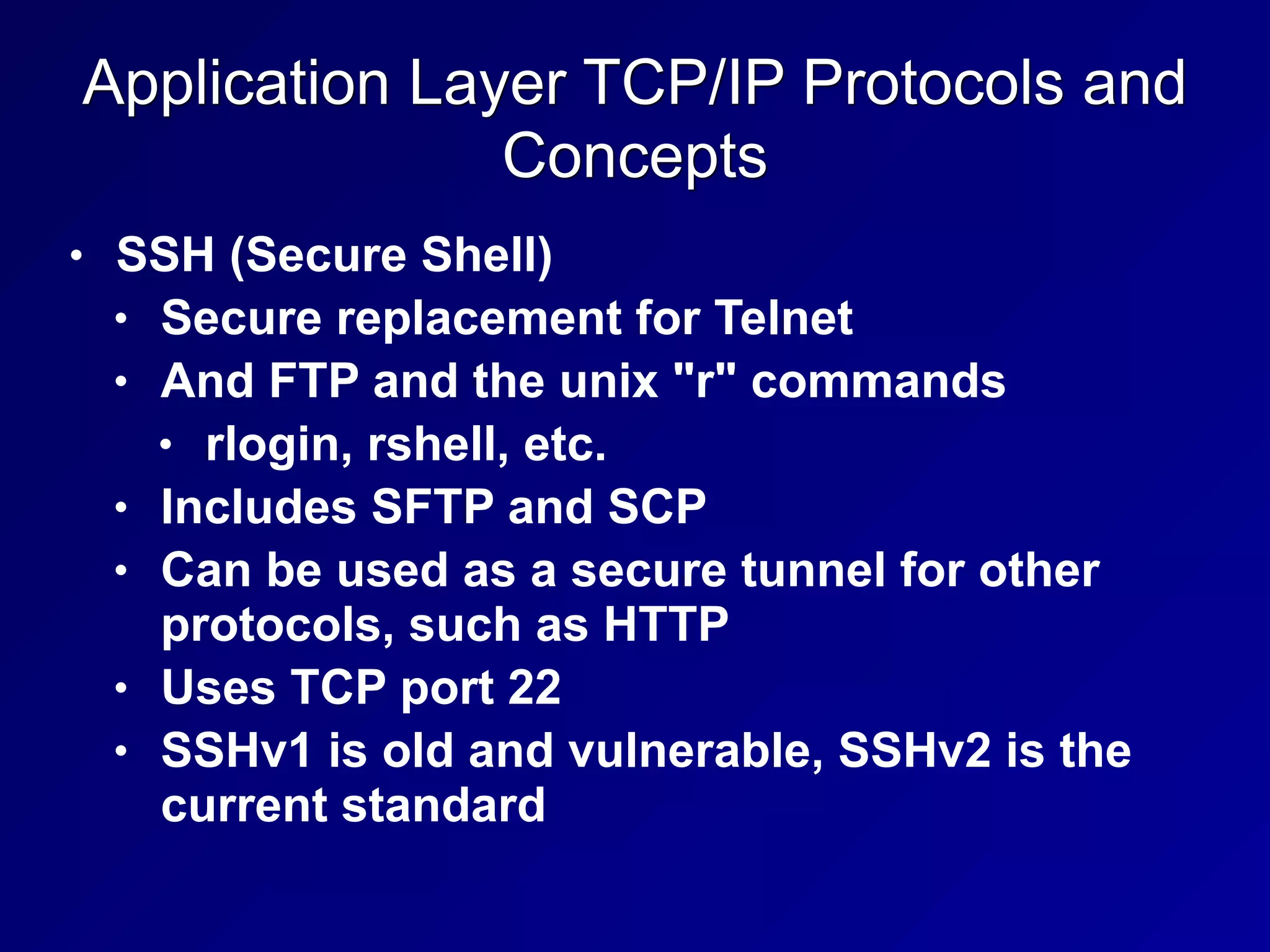 Application Layer TCP/IP Protocols and
Concepts
• SSH (Secure Shell)
• Secure replacement for Telnet
• And FTP and the unix "r" commands
• rlogin, rshell, etc.
• Includes SFTP and SCP
• Can be used as a secure tunnel for other
protocols, such as HTTP
• Uses TCP port 22
• SSHv1 is old and vulnerable, SSHv2 is the
current standard
 