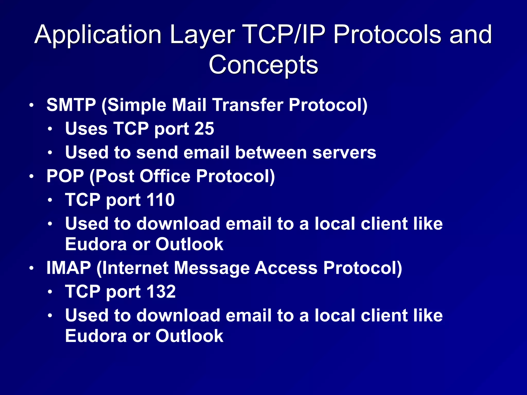 Application Layer TCP/IP Protocols and
Concepts
• SMTP (Simple Mail Transfer Protocol)
• Uses TCP port 25
• Used to send email between servers
• POP (Post Office Protocol)
• TCP port 110
• Used to download email to a local client like
Eudora or Outlook
• IMAP (Internet Message Access Protocol)
• TCP port 132
• Used to download email to a local client like
Eudora or Outlook
 
