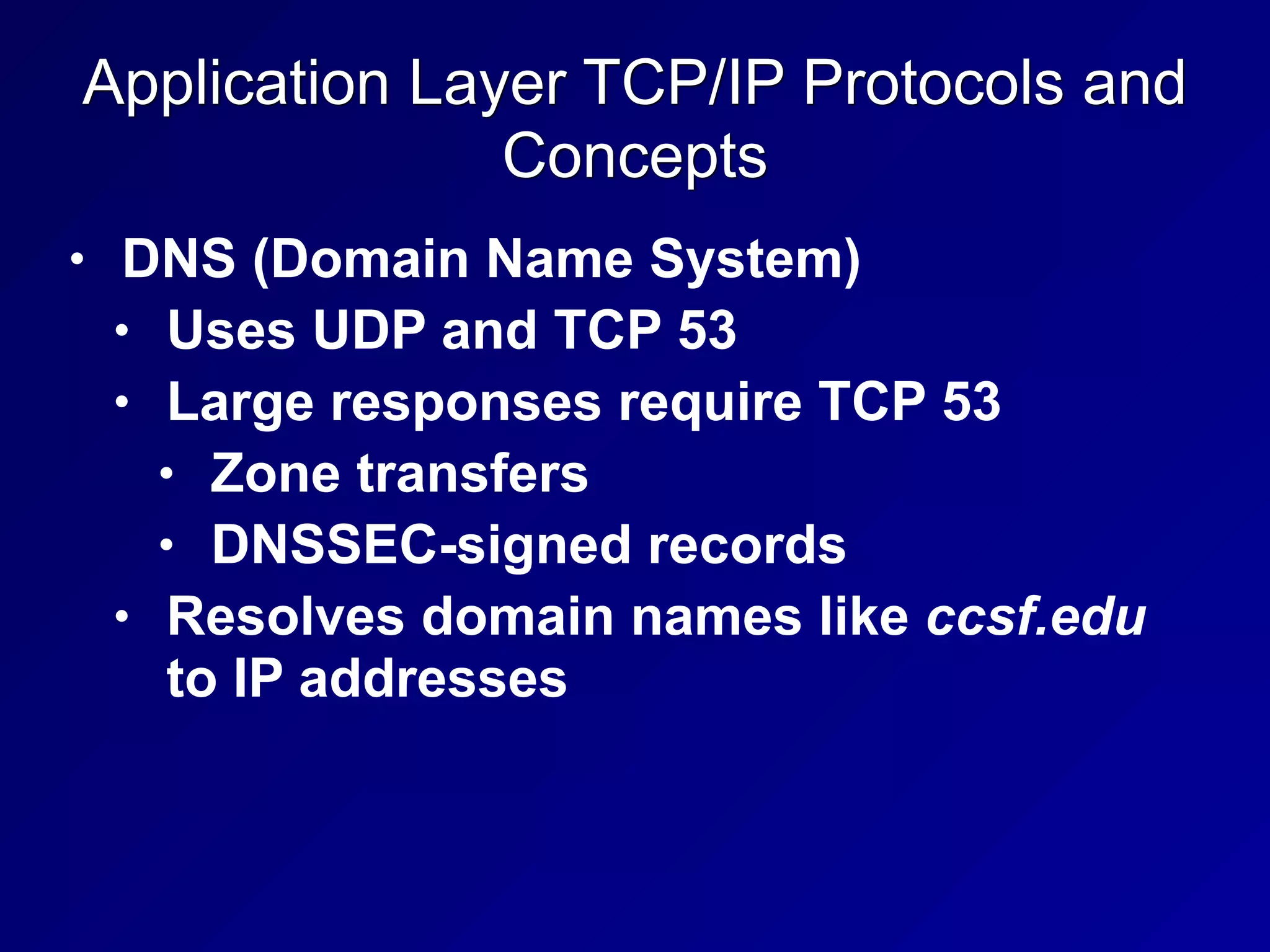 Application Layer TCP/IP Protocols and
Concepts
• DNS (Domain Name System)
• Uses UDP and TCP 53
• Large responses require TCP 53
• Zone transfers
• DNSSEC-signed records
• Resolves domain names like ccsf.edu
to IP addresses
 