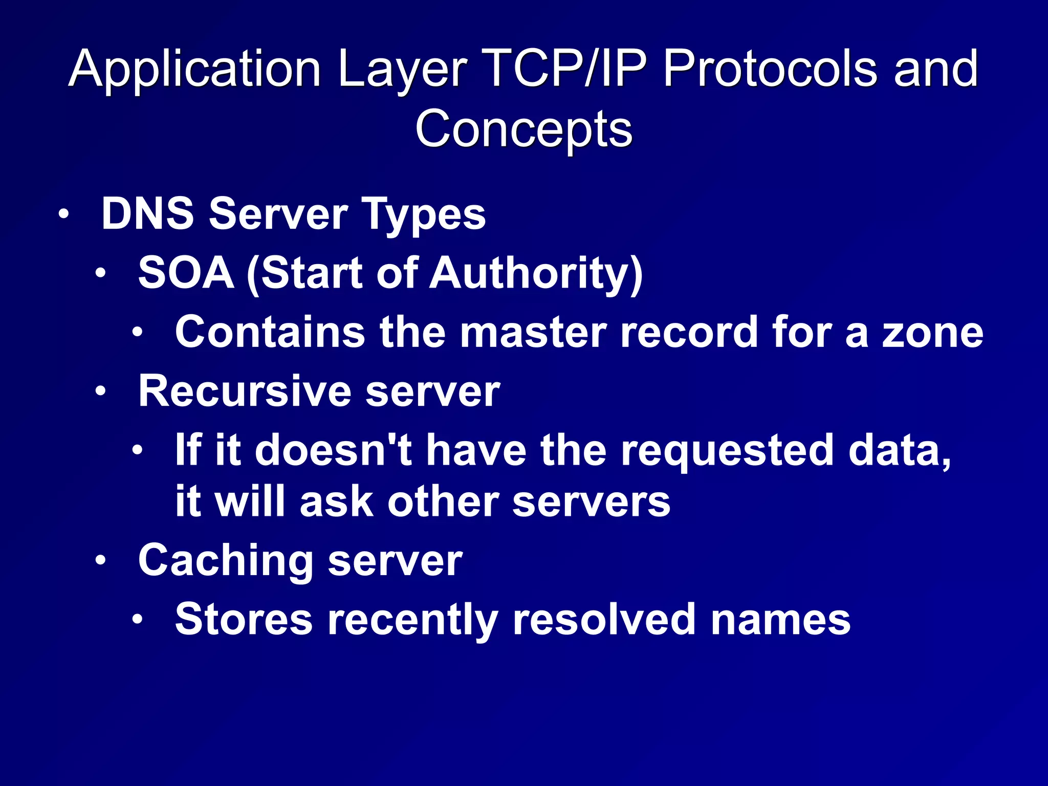 Application Layer TCP/IP Protocols and
Concepts
• DNS Server Types
• SOA (Start of Authority)
• Contains the master record for a zone
• Recursive server
• If it doesn't have the requested data,
it will ask other servers
• Caching server
• Stores recently resolved names
 