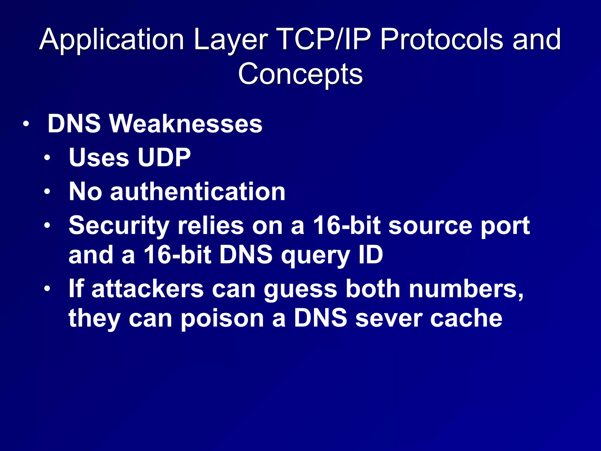 Application Layer TCP/IP Protocols and
Concepts
• DNS Weaknesses
• Uses UDP
• No authentication
• Security relies on a 16-bit source port
and a 16-bit DNS query ID
• If attackers can guess both numbers,
they can poison a DNS sever cache
 