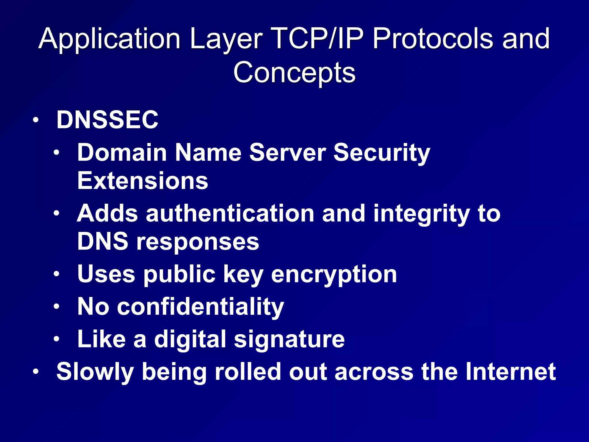 Application Layer TCP/IP Protocols and
Concepts
• DNSSEC
• Domain Name Server Security
Extensions
• Adds authentication and integrity to
DNS responses
• Uses public key encryption
• No confidentiality
• Like a digital signature
• Slowly being rolled out across the Internet
 