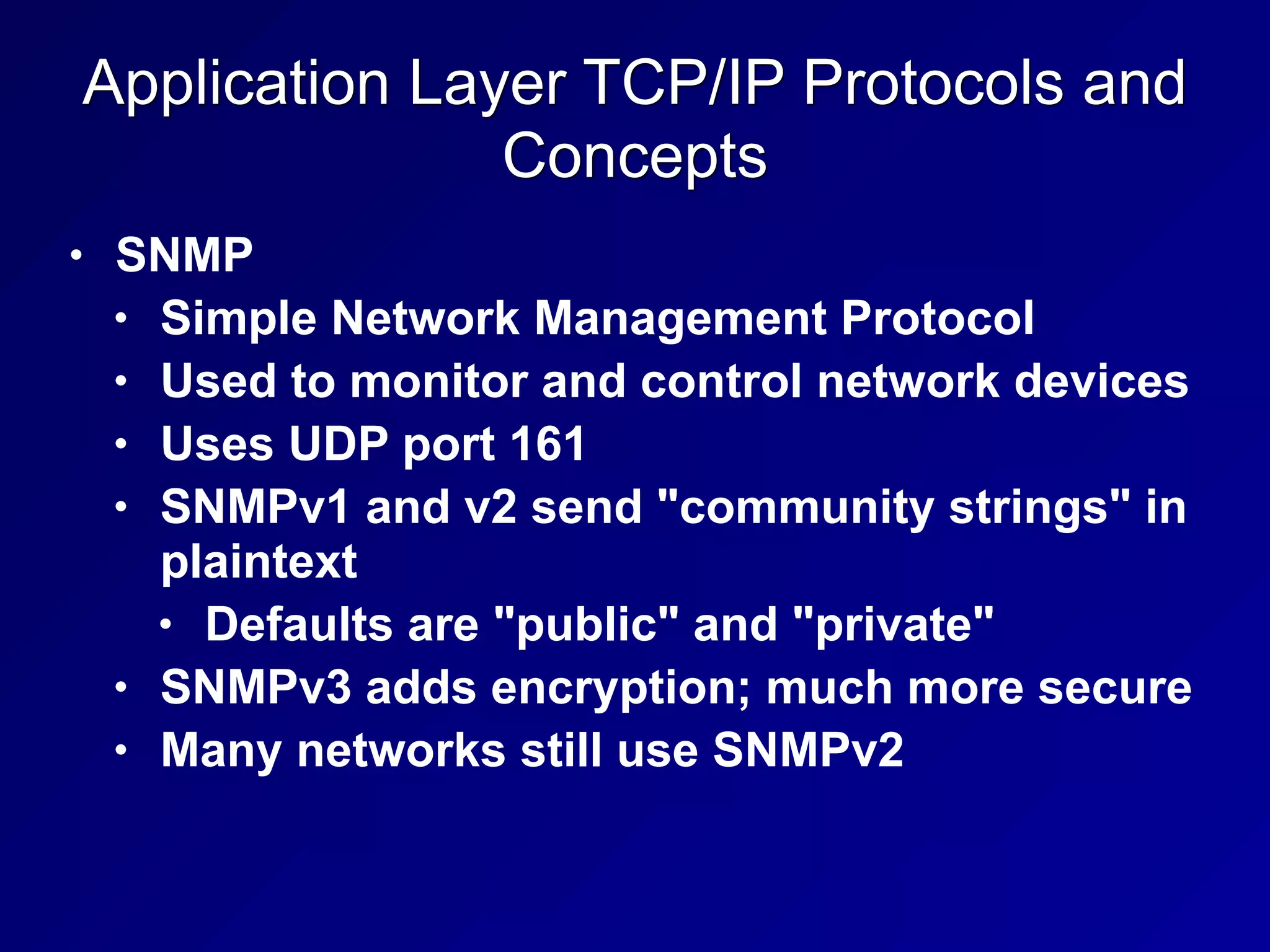 Application Layer TCP/IP Protocols and
Concepts
• SNMP
• Simple Network Management Protocol
• Used to monitor and control network devices
• Uses UDP port 161
• SNMPv1 and v2 send "community strings" in
plaintext
• Defaults are "public" and "private"
• SNMPv3 adds encryption; much more secure
• Many networks still use SNMPv2
 