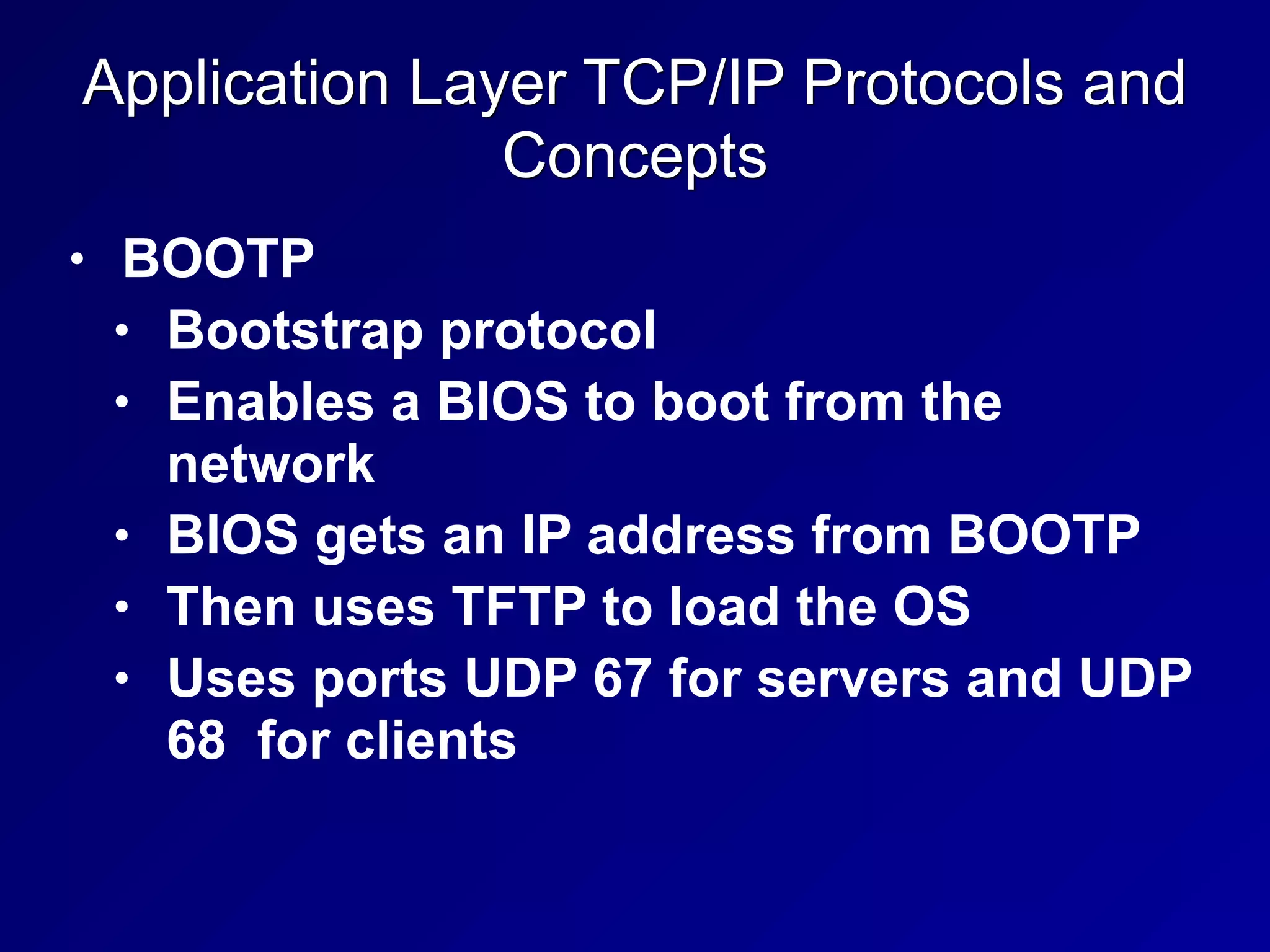 Application Layer TCP/IP Protocols and
Concepts
• BOOTP
• Bootstrap protocol
• Enables a BIOS to boot from the
network
• BIOS gets an IP address from BOOTP
• Then uses TFTP to load the OS
• Uses ports UDP 67 for servers and UDP
68 for clients
 