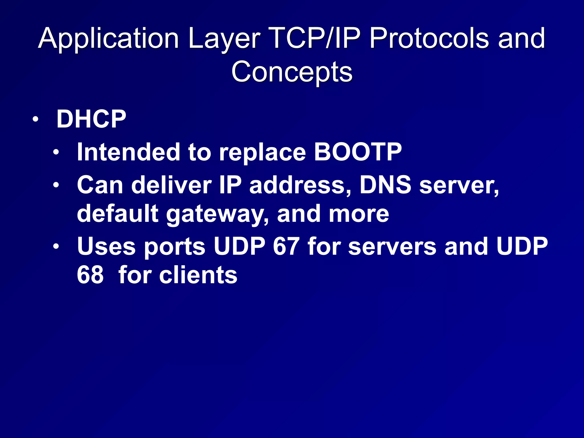 Application Layer TCP/IP Protocols and
Concepts
• DHCP
• Intended to replace BOOTP
• Can deliver IP address, DNS server,
default gateway, and more
• Uses ports UDP 67 for servers and UDP
68 for clients
 