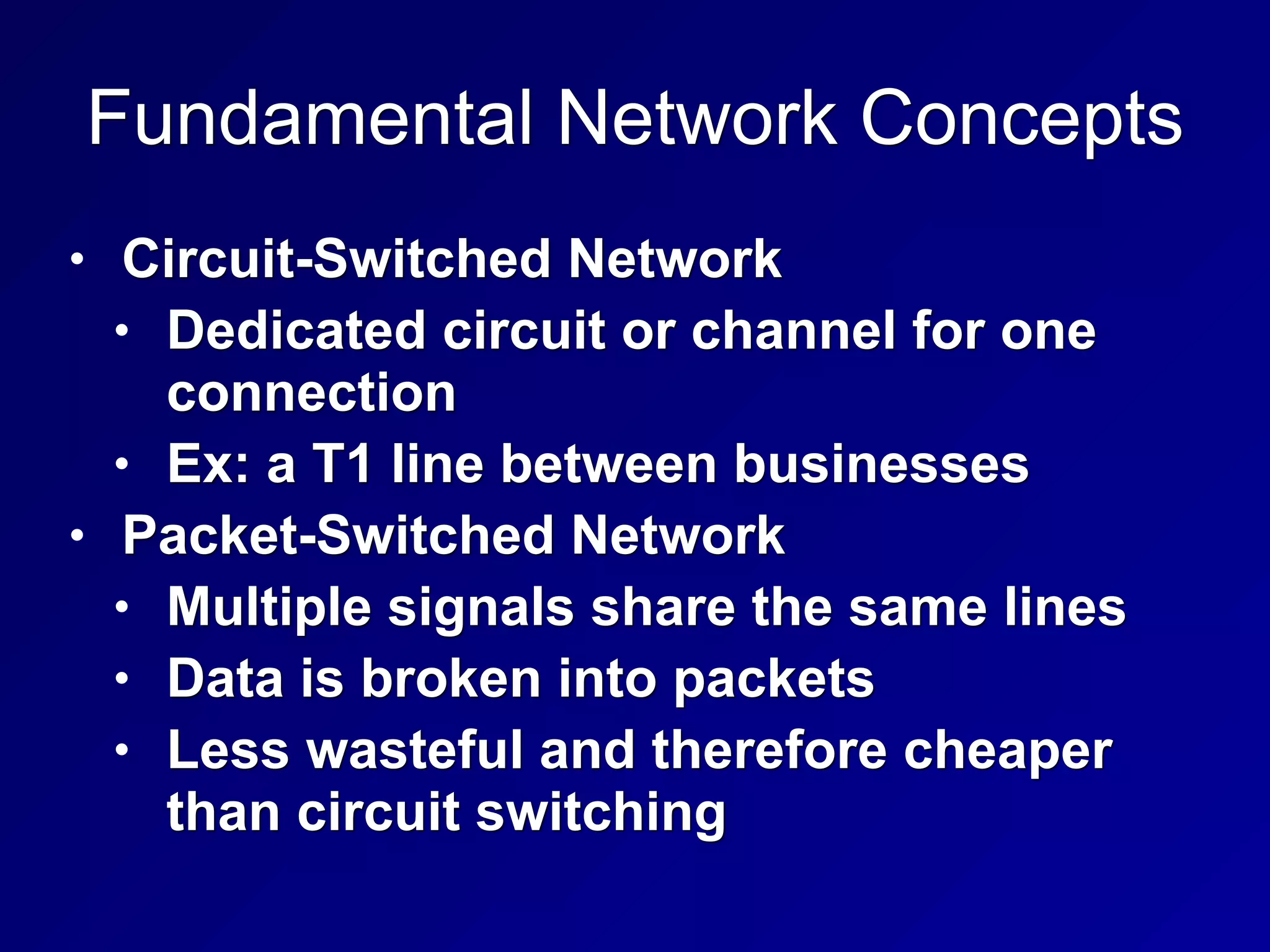 Fundamental Network Concepts
• Circuit-Switched Network
• Dedicated circuit or channel for one
connection
• Ex: a T1 line between businesses
• Packet-Switched Network
• Multiple signals share the same lines
• Data is broken into packets
• Less wasteful and therefore cheaper
than circuit switching
 