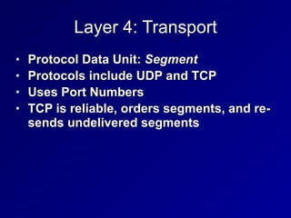 Layer 4: Transport
• Protocol Data Unit: Segment
• Protocols include UDP and TCP
• Uses Port Numbers
• TCP is reliable, orders segments, and re-
sends undelivered segments
 