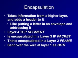 Encapsulation
• Takes information from a higher layer,
and adds a header to it
• Like putting a letter in an envelope and
addressing it
• Layer 4 TCP SEGMENT
• Is encapsulated in a Layer 3 IP PACKET
• That's encapsulated in a Layer 2 FRAME
• Sent over the wire at layer 1 as BITS
 