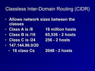 Classless Inter-Domain Routing (CIDR)
• Allows network sizes between the
classes
• Class A is /8 16 million hosts
• Class B is /16 65,536 - 2 hosts
• Class C is /24 256 - 2 hosts
• 147.144.96.0/20
• 16 class Cs 2048 - 2 hosts
 