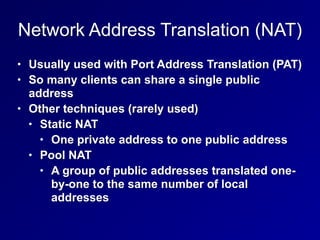 Network Address Translation (NAT)
• Usually used with Port Address Translation (PAT)
• So many clients can share a single public
address
• Other techniques (rarely used)
• Static NAT
• One private address to one public address
• Pool NAT
• A group of public addresses translated one-
by-one to the same number of local
addresses
 