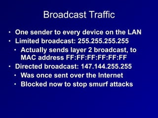 Broadcast Traffic
• One sender to every device on the LAN
• Limited broadcast: 255.255.255.255
• Actually sends layer 2 broadcast, to
MAC address FF:FF:FF:FF:FF:FF
• Directed broadcast: 147.144.255.255
• Was once sent over the Internet
• Blocked now to stop smurf attacks
 