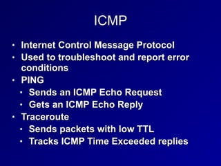 ICMP
• Internet Control Message Protocol
• Used to troubleshoot and report error
conditions
• PING
• Sends an ICMP Echo Request
• Gets an ICMP Echo Reply
• Traceroute
• Sends packets with low TTL
• Tracks ICMP Time Exceeded replies
 