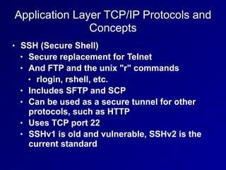 Application Layer TCP/IP Protocols and
Concepts
• SSH (Secure Shell)
• Secure replacement for Telnet
• And FTP and the unix "r" commands
• rlogin, rshell, etc.
• Includes SFTP and SCP
• Can be used as a secure tunnel for other
protocols, such as HTTP
• Uses TCP port 22
• SSHv1 is old and vulnerable, SSHv2 is the
current standard
 