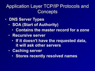 Application Layer TCP/IP Protocols and
Concepts
• DNS Server Types
• SOA (Start of Authority)
• Contains the master record for a zone
• Recursive server
• If it doesn't have the requested data,
it will ask other servers
• Caching server
• Stores recently resolved names
 
