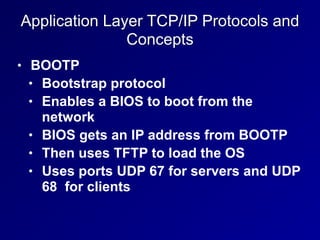 Application Layer TCP/IP Protocols and
Concepts
• BOOTP
• Bootstrap protocol
• Enables a BIOS to boot from the
network
• BIOS gets an IP address from BOOTP
• Then uses TFTP to load the OS
• Uses ports UDP 67 for servers and UDP
68 for clients
 