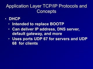 Application Layer TCP/IP Protocols and
Concepts
• DHCP
• Intended to replace BOOTP
• Can deliver IP address, DNS server,
default gateway, and more
• Uses ports UDP 67 for servers and UDP
68 for clients
 