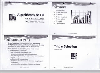 sommaire
                                                                           • Introduction
                                                                           • Tri par sélection
                                                                           • Tri à bulle
                 Algorithmes de TRI                                        • Tri par insertion
                                    © L. B. Romdhane, Ph.D.                • Tri par fusion
                                    DSI/FSM/ UM/ Tunisie                   • Tri rapide
                                                                           • Comparaison




                                                                                                       L. B. RoradLaric; FSM.TN




NTRODUCTION (1)
• Problématique - Etant donnée une séquence
  d'objets (un vecteur), ordonner les éléments de cette
  séquence en ordre croissant; ou décroissant                              Tri par Sélection
• Pour résoudre ce problème, nous avons besoin                             Sélection Sort
  • d'une séquence d'éléments
    • tous les éléments sont du même type
    • aucune restriction sur la taille de cette séquence
    • sans perte de généralités, on supposera que le vecteur est un
      tableau
  • une fonction de comparaison
    • étant donné deux éléments; elle détermine celui plus petit
      (plus grand)
    • permet de définir une relation d'ordre sur les élément

                         1,. 1). KmniHiunc; FSM.TN                    L3   ASD              O L. B. Roradhane; FSM.TN
 