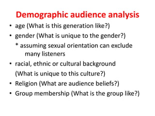 Demographic audience analysisage (What is this generation like?)gender (What is unique to the gender?) * assuming sexual orientation can exclude many listenersracial, ethnic or cultural background(What is unique to this culture?)Religion (What are audience beliefs?)Group membership (What is the group like?)