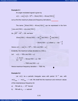 Principles of Communication

Prof. V. Venkata Rao

Example 5.1

An angle modulated signal is given by

(

)

s ( t ) = cos ⎡ 2 π 2 × 106 t + 30 sin (150 t ) + 40cos (150 t ) ⎤
⎣
⎦
Let us find the maximum phase and frequency derivations.
The terms ⎡30 sin (150 t ) + 40cos (150 t ) ⎤ can be expressed in the form
⎣
⎦
⎡cos α sin (150 t ) + sin α cos (150 t ) ⎤ .
⎣
⎦
As

302 + 402 = 50 , we have
4
⎛3
⎞
30 sin (150 t ) + 40cos (150 t ) = 50 ⎜ sin (150 t ) + cos (150 t ) ⎟
5
⎝5
⎠
= 50 sin (150 t + ϕ ) where ϕ = tan− 1

4
3

Hence s ( t ) = cos ⎡ 4 π × 106 t + 100 π sin (150 t + ϕ ) ⎤
⎣
⎦
Evidently, the maximum phase deviation is (100 π ) .
Let

ψ ( t ) = 100 π sin (150 t + ϕ )

1 d ψ (t )
= 50cos (150 t + ϕ ) ⋅ 150
2π d t
= 7500 cos (150 t + ϕ )

Hence maximum frequency deviation = 7500 Hz.

Example 5.2

Let m ( t ) be a periodic triangular wave with period 10− 3 sec. with
m ( t )max = − m ( t )min = 1 volt. We shall find the maximum and minimum values

of the instantaneous frequency for
a)

FM with kf = 104 Hz/volt

b)

PM with k p = π rad/volt

5.10
Indian Institute of Technology Madras

 