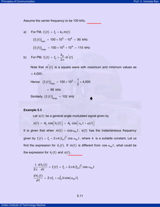 Principles of Communication

Prof. V. Venkata Rao

Assume the carrier frequency to be 100 kHz.

a)

For FM, fi ( t ) = fc + kf m ( t )

( fi ( t ) )min
( fi ( t ) )max
b)

= 100 × 103 − 104 = 90 kHz
= 100 × 103 + 104 = 110 kHz

For PM, fi ( t ) = fc +

kp
2π

m' ( t )

Note that m' ( t ) is a square wave with maximum and minimum values as
± 4,000 .

Hence

( fi ( t ) )min

= 100 × 103 −

1
× 4,000
2

= 98 kHz
Similarly, ( fi ( t ) )

max

= 102 kHz

Example 5.3

Let s ( t ) be a general angle modulated signal given by
s ( t ) = Ac cos ⎡θi ( t ) ⎤ = Ac cos ⎡ωc t + ϕ ( t ) ⎤
⎣
⎦
⎣
⎦
It is given that when m ( t ) = cos ωm t , s ( t ) has the instantaneous frequency
given by fi ( t ) = fc + 2 π k ( fm ) cos ωm t , where k is a suitable constant. Let us
2

find the expression for θi ( t ) . If m ( t ) is different from cos ωm t , what could be
the expression for θi ( t ) and s ( t ) .
1 d θi ( t )
2
= fi ( t ) = fc + 2 π k ( fm ) cos ωm t
2π d t
d θi ( t )
2
= 2 π fc + ωm k cos ( ωm t )
dt

5.11
Indian Institute of Technology Madras

 