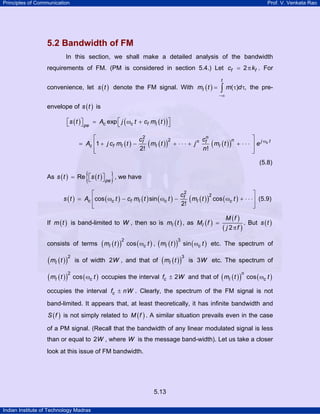 Principles of Communication

Prof. V. Venkata Rao

5.2 Bandwidth of FM
In this section, we shall make a detailed analysis of the bandwidth
requirements of FM. (PM is considered in section 5.4.) Let cf = 2 π kf . For
t

convenience, let s ( t ) denote the FM signal. With mI ( t ) =

∫ m(τ)d τ,

the pre-

−∞

envelope of s ( t ) is
⎡s ( t ) ⎤
⎣
⎦ pe = Ac exp ⎡ j ( ωc t + cf mI ( t ) ) ⎤
⎣
⎦

⎡
c2
cn
2
n
= Ac ⎢1 + j cf mI ( t ) − f ( mI ( t ) ) + ⋅ ⋅ ⋅ + j n f ( mI ( t ) ) + ⋅ ⋅ ⋅
n!
2!
⎢
⎣

⎤ jω t
⎥e c
⎥
⎦

(5.8)

{

}

As s ( t ) = Re ⎡s ( t ) ⎤
⎣
⎦ pe , we have
⎡
⎤
2
cf2
s ( t ) = Ac ⎢cos ( ωc t ) − cf mI ( t ) sin ( ωc t ) −
( mI ( t ) ) cos ( ωc t ) + ⋅ ⋅ ⋅⎥ (5.9)
2!
⎢
⎥
⎣
⎦
If m ( t ) is band-limited to W , then so is mI ( t ) , as MI ( f ) =
consists of terms

( mI ( t ) )

2

( mI ( t ) )

2

( mI ( t ) )

2

M (f )

( j 2πf )

. But s ( t )

cos ( ωc t ) , ( mI ( t ) ) sin ( ωc t ) etc. The spectrum of
3

is of width 2W , and that of

( mI ( t ) )

3

is 3 W etc. The spectrum of

cos ( ωc t ) occupies the interval fc ± 2W and that of ( mI ( t ) ) cos ( ωc t )
n

occupies the interval fc ± nW . Clearly, the spectrum of the FM signal is not
band-limited. It appears that, at least theoretically, it has infinite bandwidth and
S ( f ) is not simply related to M ( f ) . A similar situation prevails even in the case

of a PM signal. (Recall that the bandwidth of any linear modulated signal is less
than or equal to 2W , where W is the message band-width). Let us take a closer
look at this issue of FM bandwidth.

5.13
Indian Institute of Technology Madras

 
