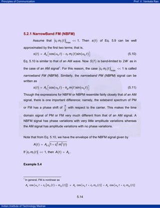 Principles of Communication

Prof. V. Venkata Rao

5.2.1 NarrowBand FM (NBFM)
Assume that cf mI ( t )

max

<< 1. Then s ( t ) of Eq. 5.9 can be well

approximated by the first two terms; that is,
s (t )

Ac ⎡cos ( ωc t ) − cf mI ( t ) sin ( ωc t ) ⎤
⎣
⎦

(5.10)

Eq. 5.10 is similar to that of an AM wave. Now S ( f ) is band-limited to 2W as in
the case of an AM signal1. For this reason, the case cf mI ( t )

max

<< 1 is called

narrowband FM (NBFM). Similarly, the narrowband PM (NBPM) signal can be
written as
s (t )

Ac ⎡cos ( ωc t ) − k p m ( t ) sin ( ωc t ) ⎤
⎣
⎦

(5.11)

Though the expressions for NBFM or NBPM resemble fairly closely that of an AM
signal, there is one important difference; namely, the sideband spectrum of PM
or FM has a phase shift of

π
with respect to the carrier. This makes the time
2

domain signal of PM or FM very much different from that of an AM signal. A
NBFM signal has phase variations with very little amplitude variations whereas
the AM signal has amplitude variations with no phase variations.

Note that from Eq. 5.10, we have the envelope of the NBFM signal given by
A ( t ) = Ac 1 + cf2 mI2 ( t )

If cf mI ( t ) << 1, then A ( t )

Ac .

Example 5.4

1

In general, FM is nonlinear as
Ac cos {ωc t + cf [ mI 1 ( t ) + mI 2 ( t )]} ≠ Ac cos {ωc t + cf mI 1 ( t )} + Ac cos {ωc t + cf mI 2 ( t )}

5.14
Indian Institute of Technology Madras

 