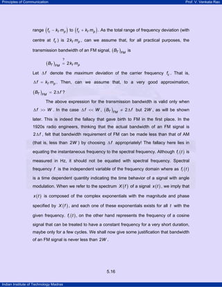 Principles of Communication

Prof. V. Venkata Rao

(

)

(

)

range fc − kf mp to fc + kf mp . As the total range of frequency deviation (with
centre at fc ) is 2 kf mp , can we assume that, for all practical purposes, the
transmission bandwidth of an FM signal, ( BT )FM is

( BT )FM

?

= 2 kf mp

Let ∆ f denote the maximum deviation of the carrier frequency fc . That is,
∆ f = kf mp . Then, can we assume that, to a very good approximation,

( BT )FM

= 2∆f ?

The above expression for the transmission bandwidth is valid only when

∆ f >> W . In the case ∆ f << W , ( BT )FM ≠ 2 ∆ f but 2W , as will be shown
later. This is indeed the fallacy that gave birth to FM in the first place. In the
1920s radio engineers, thinking that the actual bandwidth of an FM signal is
2 ∆ f , felt that bandwidth requirement of FM can be made less than that of AM
(that is, less than 2W ) by choosing ∆ f appropriately! The fallacy here lies in
equating the instantaneous frequency to the spectral frequency. Although fi ( t ) is
measured in Hz, it should not be equated with spectral frequency. Spectral
frequency f is the independent variable of the frequency domain where as fi ( t )
is a time dependent quantity indicating the time behavior of a signal with angle
modulation. When we refer to the spectrum X ( f ) of a signal x ( t ) , we imply that
x ( t ) is composed of the complex exponentials with the magnitude and phase

specified by X ( f ) , and each one of these exponentials exists for all t with the
given frequency. fi ( t ) , on the other hand represents the frequency of a cosine
signal that can be treated to have a constant frequency for a very short duration,
maybe only for a few cycles. We shall now give some justification that bandwidth
of an FM signal is never less than 2W .

5.16
Indian Institute of Technology Madras

 