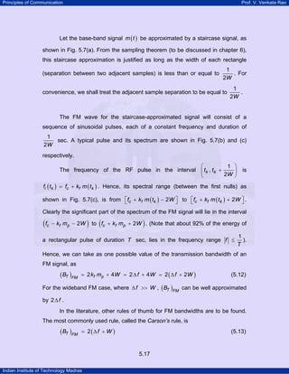 Principles of Communication

Prof. V. Venkata Rao

Let the base-band signal m ( t ) be approximated by a staircase signal, as
shown in Fig. 5.7(a). From the sampling theorem (to be discussed in chapter 6),
this staircase approximation is justified as long as the width of each rectangle
(separation between two adjacent samples) is less than or equal to

1
. For
2W

convenience, we shall treat the adjacent sample separation to be equal to

1
.
2W

The FM wave for the staircase-approximated signal will consist of a
sequence of sinusoidal pulses, each of a constant frequency and duration of
1
sec. A typical pulse and its spectrum are shown in Fig. 5.7(b) and (c)
2W
respectively.
⎛
1 ⎞
The frequency of the RF pulse in the interval ⎜ tk , tk +
⎟
2W ⎠
⎝

is

fi ( tk ) = fc + kf m ( tk ) . Hence, its spectral range (between the first nulls) as

shown in Fig. 5.7(c), is from ⎡fc + kf m ( tk ) − 2W ⎤ to ⎡fc + kf m ( tk ) + 2W ⎤ .
⎣
⎦
⎣
⎦
Clearly the significant part of the spectrum of the FM signal will lie in the interval

( fc − kf mp − 2W )

(

)

to fc + kf mp + 2W . (Note that about 92% of the energy of

a rectangular pulse of duration T sec, lies in the frequency range f ≤

1
).
T

Hence, we can take as one possible value of the transmission bandwidth of an
FM signal, as

( BT )FM

= 2 k f mp + 4 W = 2 ∆ f + 4 W = 2 ( ∆ f + 2 W )

(5.12)

For the wideband FM case, where ∆ f >> W , ( BT )FM can be well approximated
by 2 ∆ f .
In the literature, other rules of thumb for FM bandwidths are to be found.
The most commonly used rule, called the Carson’s rule, is

( BT )FM

= 2(∆ f + W )

(5.13)

5.17
Indian Institute of Technology Madras

 
