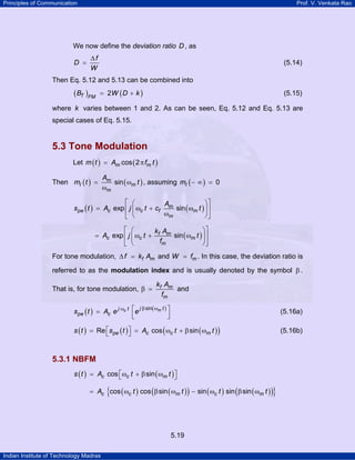 Principles of Communication

Prof. V. Venkata Rao

We now define the deviation ratio D , as
D =

∆f
W

(5.14)

Then Eq. 5.12 and 5.13 can be combined into

( BT )FM

= 2W ( D + k )

(5.15)

where k varies between 1 and 2. As can be seen, Eq. 5.12 and Eq. 5.13 are
special cases of Eq. 5.15.

5.3 Tone Modulation
Let m ( t ) = Am cos ( 2 π fm t )
Then mI ( t ) =

Am
sin ( ωm t ) , assuming mI ( − ∞ ) = 0
ωm

⎡ ⎛
⎞⎤
A
spe ( t ) = Ac exp ⎢ j ⎜ ωc t + cf m sin ( ωm t ) ⎟ ⎥
ωm
⎠⎦
⎣ ⎝
⎡ ⎛
⎞⎤
k A
= Ac exp ⎢ j ⎜ ωc t + f m sin ( ωm t ) ⎟ ⎥
fm
⎠⎦
⎣ ⎝
For tone modulation, ∆ f = kf Am and W = fm . In this case, the deviation ratio is
referred to as the modulation index and is usually denoted by the symbol β .
That is, for tone modulation, β =

kf Am
and
fm

j β sin( ωm t ) ⎤
spe ( t ) = Ac e j ωc t ⎡e
⎢
⎥
⎣
⎦

(5.16a)

s ( t ) = Re ⎡s pe ( t ) ⎤ = Ac cos ( ωc t + β sin ( ωm t ) )
⎣
⎦

(5.16b)

5.3.1 NBFM
s ( t ) = Ac cos ⎡ ωc t + β sin ( ωm t ) ⎤
⎣
⎦

{

}

= Ac cos ( ωc t ) cos ( β sin ( ωm t ) ) − sin ( ωc t ) sin ( β sin ( ωm t ) )

5.19
Indian Institute of Technology Madras

 